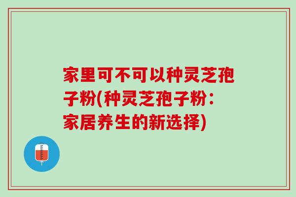家里可不可以种灵芝孢子粉(种灵芝孢子粉：家居养生的新选择)