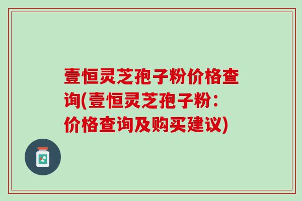 壹恒灵芝孢子粉价格查询(壹恒灵芝孢子粉：价格查询及购买建议)