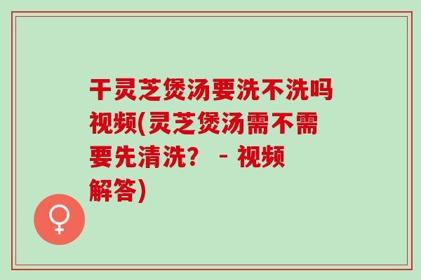 干灵芝煲汤要洗不洗吗视频(灵芝煲汤需不需要先清洗？ - 视频解答)