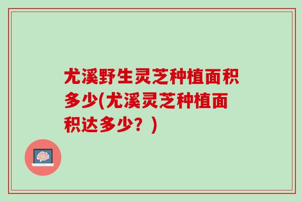 尤溪野生灵芝种植面积多少(尤溪灵芝种植面积达多少?) 尤溪野生灵芝种植面积多少(尤溪灵芝种植面积达多少?)