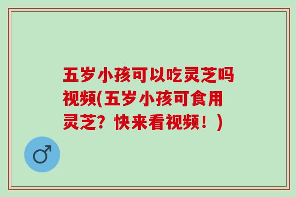 五岁小孩可以吃灵芝吗视频(五岁小孩可食用灵芝？快来看视频！)
