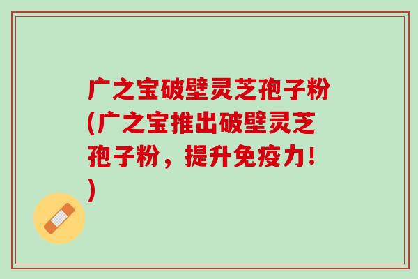 广之宝破壁灵芝孢子粉(广之宝推出破壁灵芝孢子粉，提升免疫力！)