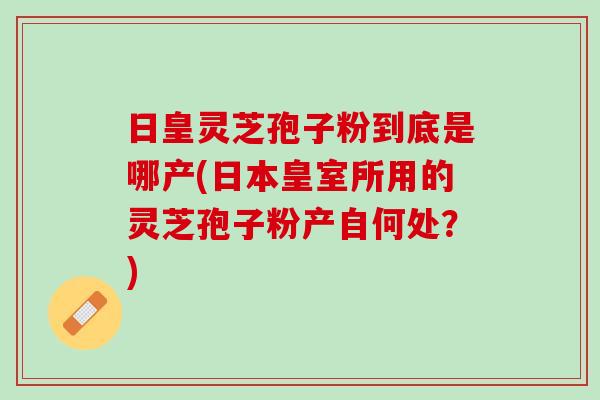日皇灵芝孢子粉到底是哪产(日本皇室所用的灵芝孢子粉产自何处？)
