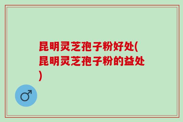昆明灵芝孢子粉好处(昆明灵芝孢子粉的益处)