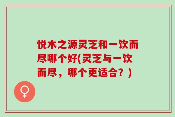 悦木之源灵芝和一饮而尽哪个好(灵芝与一饮而尽,哪个更适合?) 悦木之源灵芝和一饮而尽哪个好(灵芝与一饮而尽,哪个更适合?)