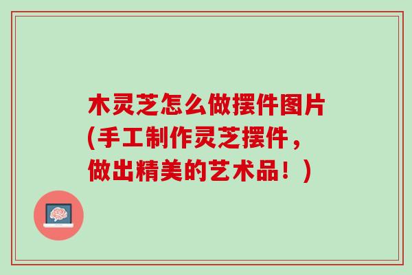 木灵芝怎么做摆件图片(手工制作灵芝摆件，做出精美的艺术品！)