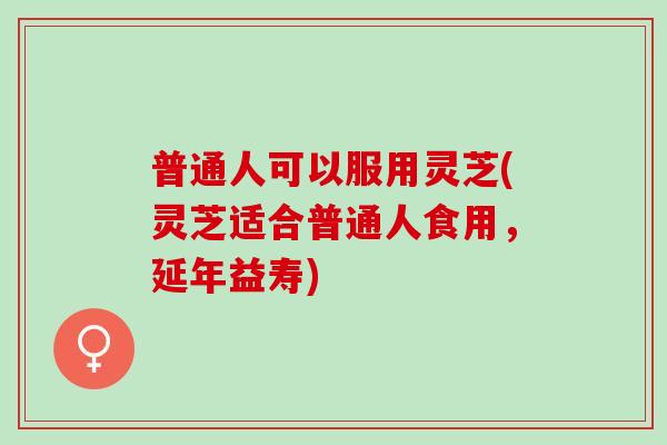 普通人可以服用灵芝(灵芝适合普通人食用，延年益寿)