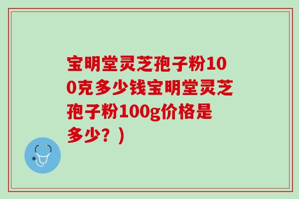宝明堂灵芝孢子粉100克多少钱宝明堂灵芝孢子粉100g价格是多少?) 宝明堂灵芝孢子粉100克多少钱宝明堂灵芝孢子粉100g价格是多少?)