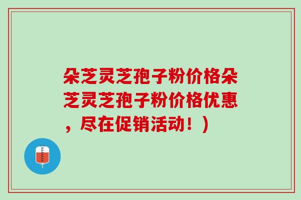 朵芝灵芝孢子粉价格朵芝灵芝孢子粉价格优惠，尽在促销活动！)