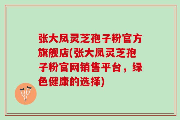 张大凤灵芝孢子粉官方旗舰店(张大凤灵芝孢子粉官网销售平台，绿色健康的选择)