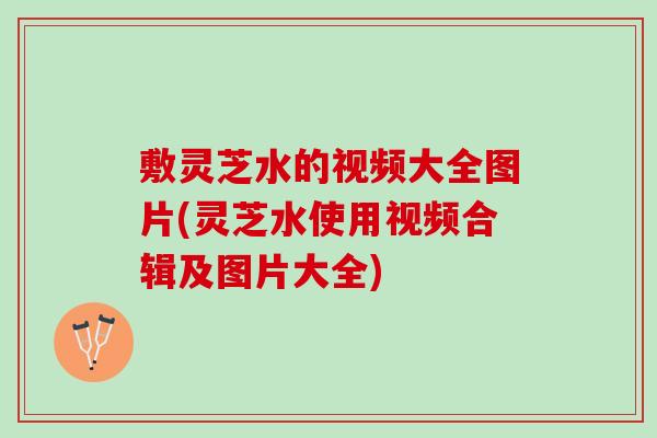 敷灵芝水的视频大全图片(灵芝水使用视频合辑及图片大全)