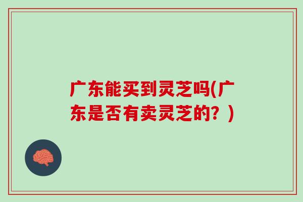 广东能买到灵芝吗(广东是否有卖灵芝的？)