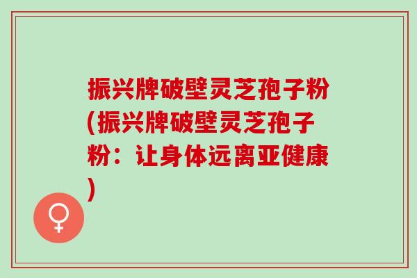 振兴牌破壁灵芝孢子粉(振兴牌破壁灵芝孢子粉:让身体远离) 振兴牌破壁灵芝孢子粉(振兴牌破壁灵芝孢子粉:让身体远离)