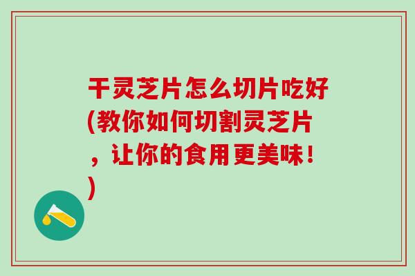 干灵芝片怎么切片吃好(教你如何切割灵芝片，让你的食用更美味！)