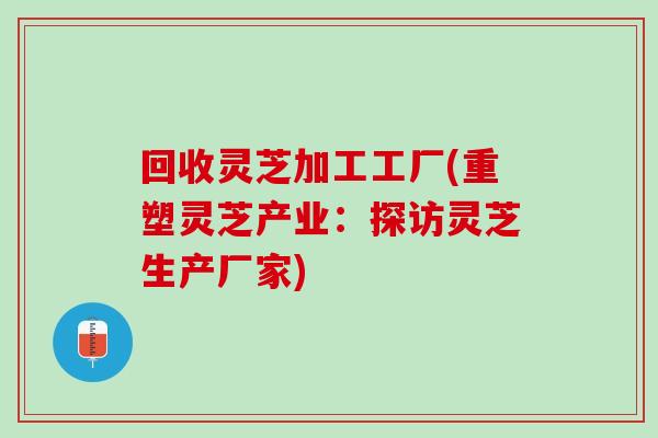 回收灵芝加工工厂(重塑灵芝产业：探访灵芝生产厂家)