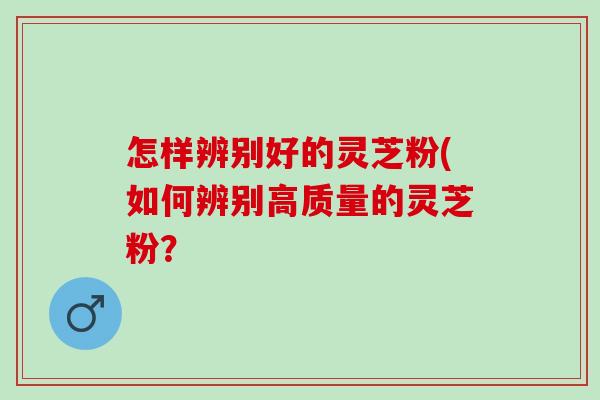 怎样辨别好的灵芝粉(如何辨别高质量的灵芝粉? 怎样辨别好的灵芝粉(如何辨别高质量的灵芝粉?