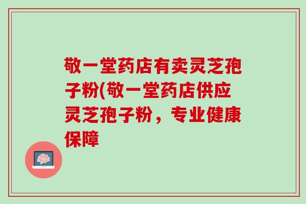 敬一堂药店有卖灵芝孢子粉(敬一堂药店供应灵芝孢子粉，专业健康保障