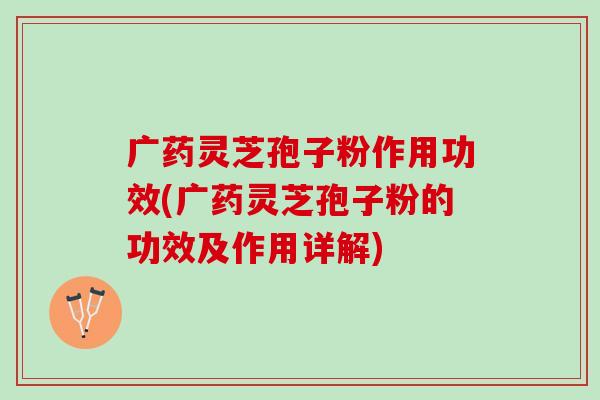 广药灵芝孢子粉作用功效(广药灵芝孢子粉的功效及作用详解)