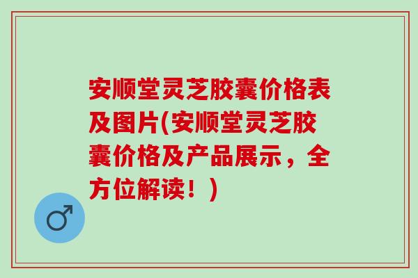 安顺堂灵芝胶囊价格表及图片(安顺堂灵芝胶囊价格及产品展示，全方位解读！)