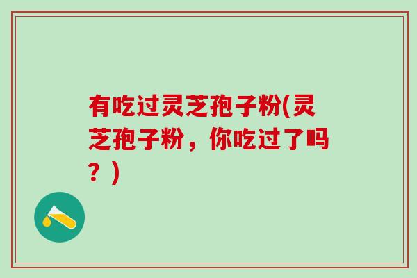 有吃过灵芝孢子粉(灵芝孢子粉，你吃过了吗？)