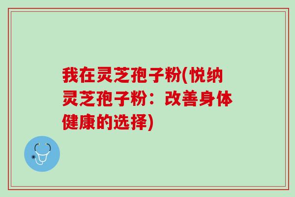 我在灵芝孢子粉(悦纳灵芝孢子粉：改善身体健康的选择)