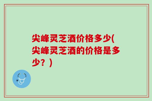 尖峰灵芝酒价格多少(尖峰灵芝酒的价格是多少？)