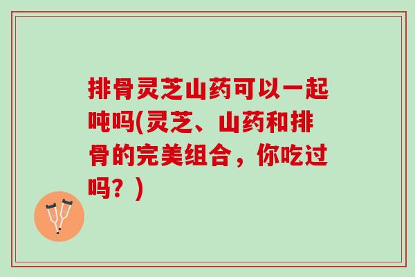 排骨灵芝山药可以一起吨吗(灵芝、山药和排骨的完美组合，你吃过吗？)