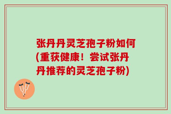 张丹丹灵芝孢子粉如何(重获健康！尝试张丹丹推荐的灵芝孢子粉)