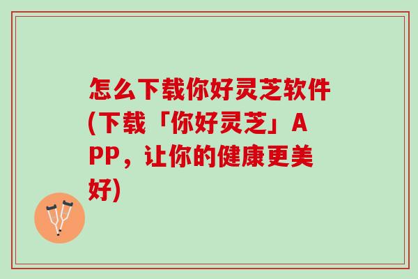 怎么下载你好灵芝软件(下载「你好灵芝」APP，让你的健康更美好)