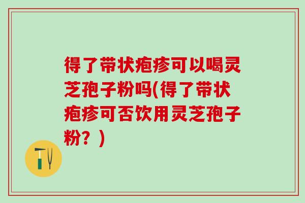 得了带状疱疹可以喝灵芝孢子粉吗(得了带状疱疹可否饮用灵芝孢子粉?) 得了带状疱疹可以喝灵芝孢子粉吗(得了带状疱疹可否饮用灵芝孢子粉?)