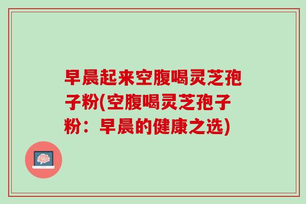 早晨起来空腹喝灵芝孢子粉(空腹喝灵芝孢子粉:早晨的健康之选) 早晨起来空腹喝灵芝孢子粉(空腹喝灵芝孢子粉:早晨的健康之选)