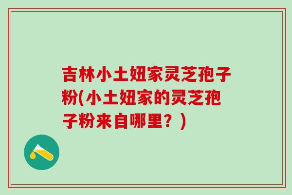 吉林小土妞家灵芝孢子粉(小土妞家的灵芝孢子粉来自哪里？)