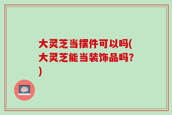 大灵芝当摆件可以吗(大灵芝能当装饰品吗？)
