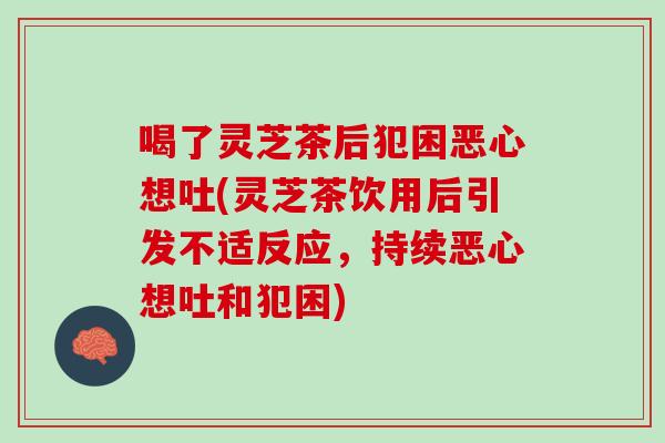 喝了灵芝茶后犯困恶心想吐(灵芝茶饮用后引发不适反应，持续恶心想吐和犯困)