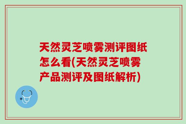 天然灵芝喷雾测评图纸怎么看(天然灵芝喷雾产品测评及图纸解析)
