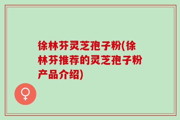 徐林芬灵芝孢子粉(徐林芬推荐的灵芝孢子粉产品介绍) 徐林芬灵芝孢子粉(徐林芬推荐的灵芝孢子粉产品介绍)