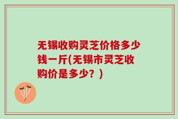 无锡收购灵芝价格多少钱一斤(无锡市灵芝收购价是多少？)