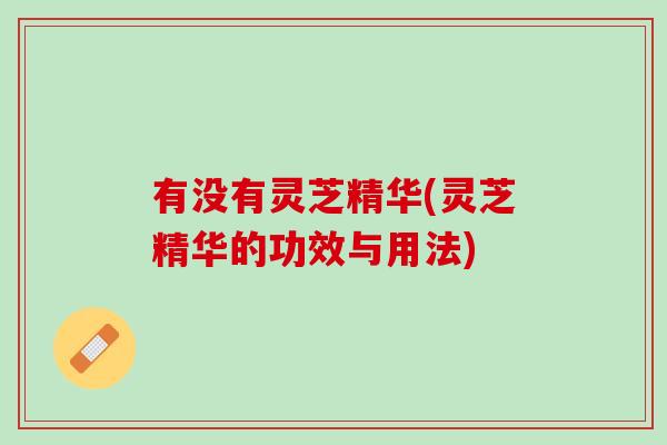 有没有灵芝精华(灵芝精华的功效与用法)