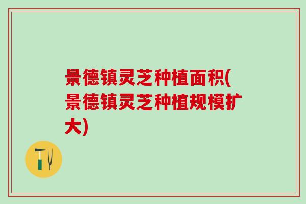景德镇灵芝种植面积(景德镇灵芝种植规模扩大)