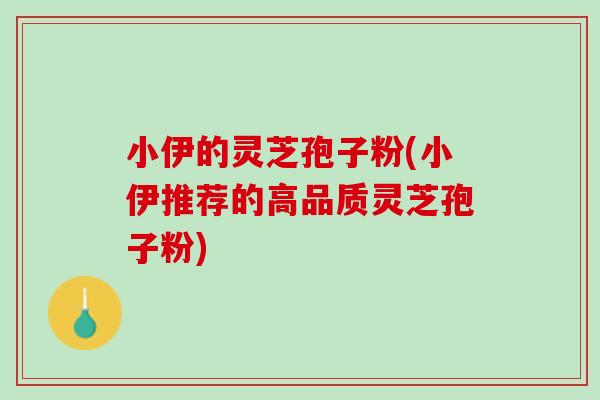 小伊的灵芝孢子粉(小伊推荐的高品质灵芝孢子粉) 小伊的灵芝孢子粉(小伊推荐的高品质灵芝孢子粉)