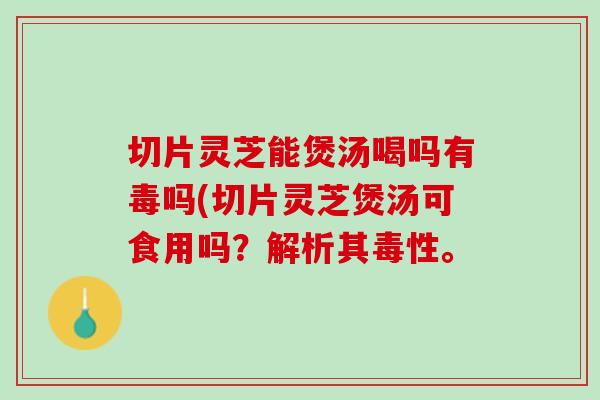 切片灵芝能煲汤喝吗有毒吗(切片灵芝煲汤可食用吗？解析其毒性。