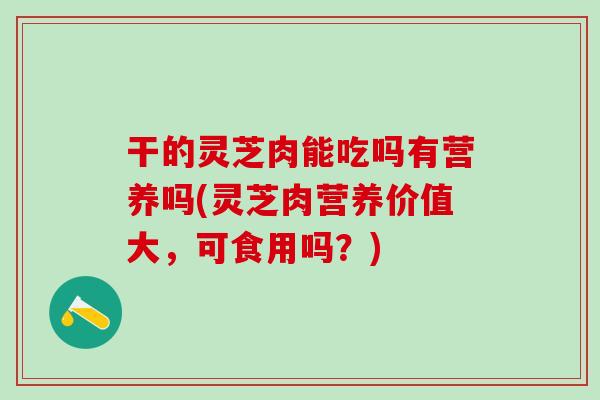干的灵芝肉能吃吗有营养吗(灵芝肉营养价值大，可食用吗？)