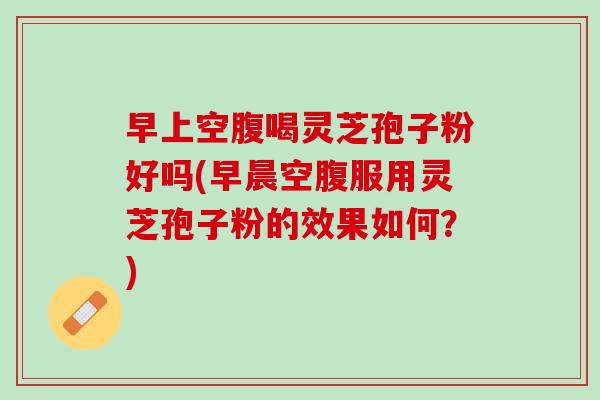 早上空腹喝灵芝孢子粉好吗(早晨空腹服用灵芝孢子粉的效果如何？)