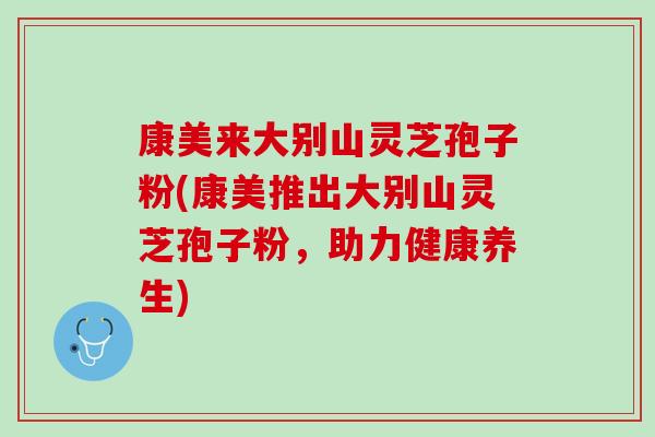康美来大别山灵芝孢子粉(康美推出大别山灵芝孢子粉，助力健康养生)