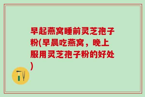 早起燕窝睡前灵芝孢子粉(早晨吃燕窝，晚上服用灵芝孢子粉的好处)