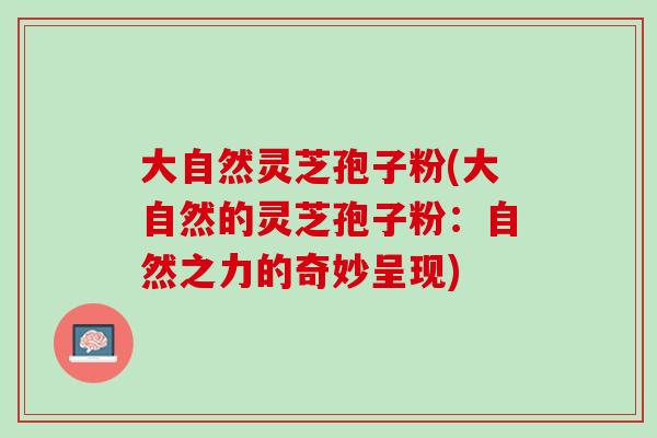 大自然灵芝孢子粉(大自然的灵芝孢子粉：自然之力的奇妙呈现)