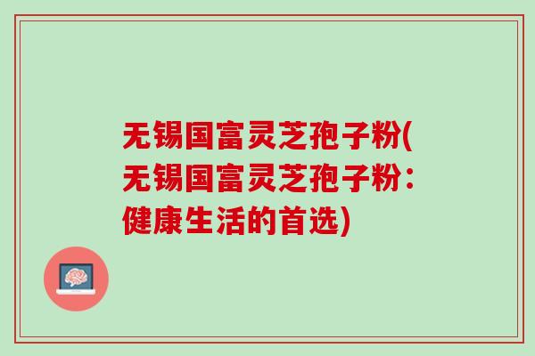 无锡国富灵芝孢子粉(无锡国富灵芝孢子粉:健康生活的首选) 无锡国富灵芝孢子粉(无锡国富灵芝孢子粉:健康生活的首选)