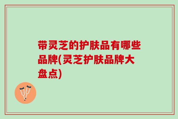 带灵芝的护肤品有哪些品牌(灵芝护肤品牌大盘点)