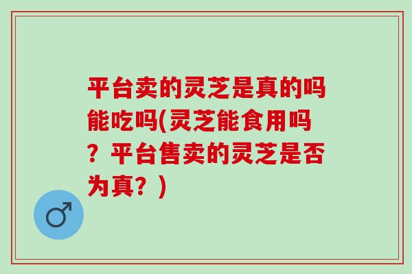 平台卖的灵芝是真的吗能吃吗(灵芝能食用吗？平台售卖的灵芝是否为真？)