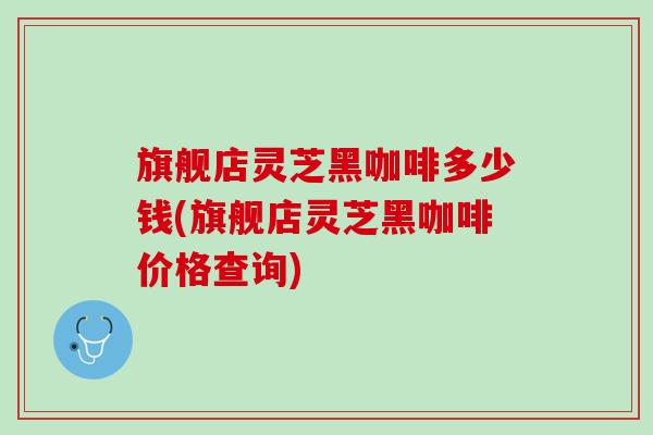旗舰店灵芝黑咖啡多少钱(旗舰店灵芝黑咖啡价格查询) 旗舰店灵芝黑咖啡多少钱(旗舰店灵芝黑咖啡价格查询)